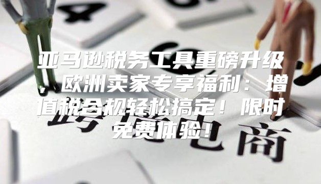 亚马逊税务工具重磅升级，欧洲卖家专享福利：增值税合规轻松搞定！限时免费体验！