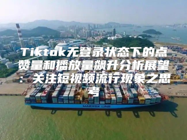 Tiktok无登录状态下的点赞量和播放量飙升分析展望：关注短视频流行现象之思考