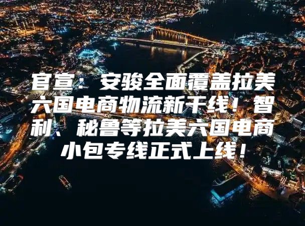 官宣：安骏全面覆盖拉美六国电商物流新干线！智利、秘鲁等拉美六国电商小包专线正式上线！