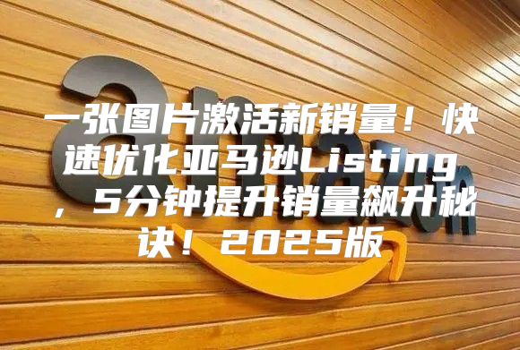 一张图片激活新销量！快速优化亚马逊Listing，5分钟提升销量飙升秘诀！2025版