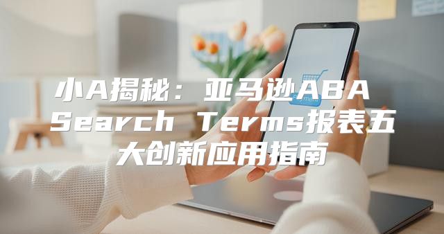 小A揭秘：亚马逊ABA Search Terms报表五大创新应用指南