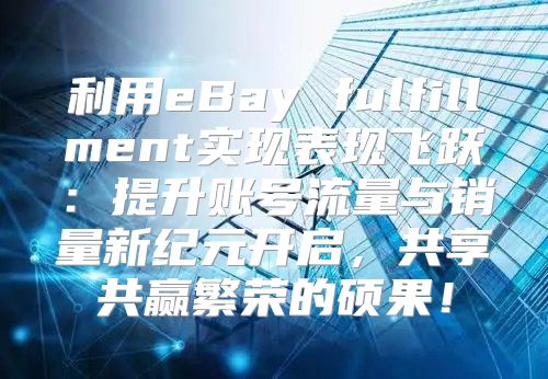 利用eBay fulfillment实现表现飞跃：提升账号流量与销量新纪元开启，共享共赢繁荣的硕果！