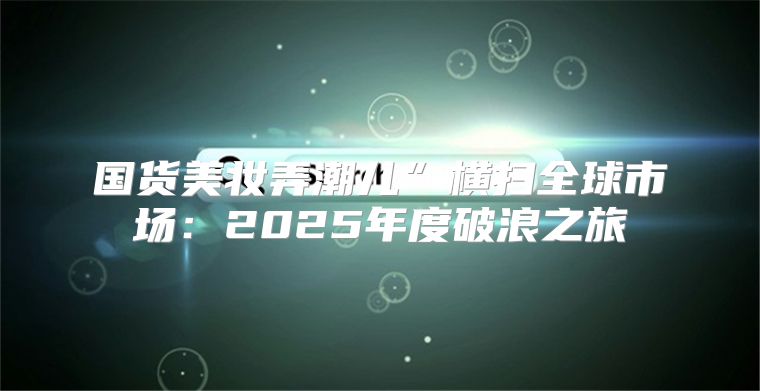 国货美妆弄潮儿”横扫全球市场：2025年度破浪之旅