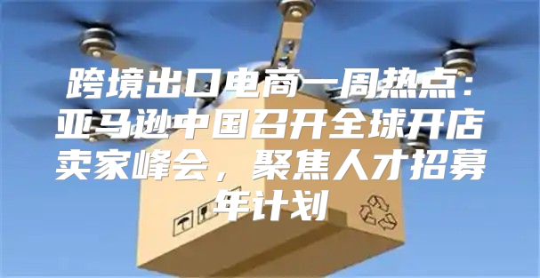 跨境出口电商一周热点：亚马逊中国召开全球开店卖家峰会，聚焦人才招募年计划
