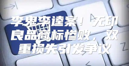 李鬼李逵案！无印良品商标惨败，双重损失引发争议