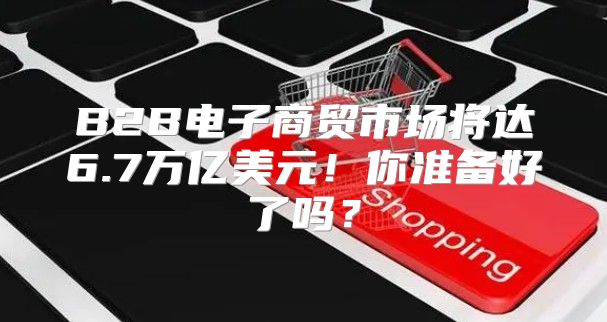 B2B电子商贸市场将达6.7万亿美元！你准备好了吗？
