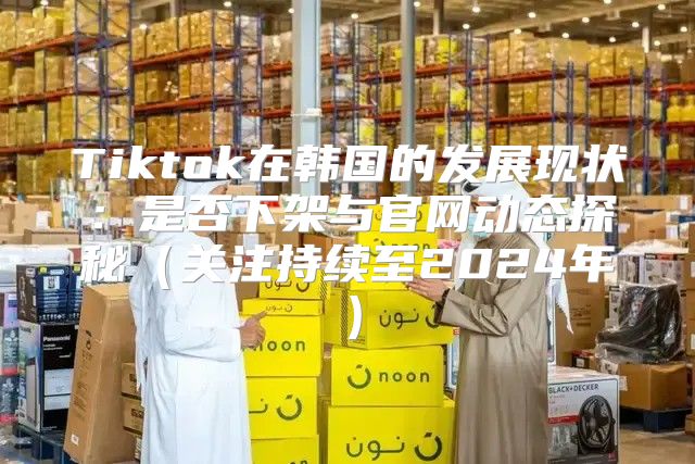 Tiktok在韩国的发展现状：是否下架与官网动态探秘关注持续至2025年