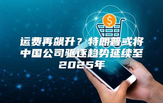 运费再飙升？特朗普或将中国公司驱逐趋势延续至2025年