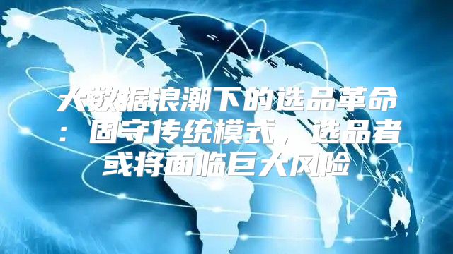 大数据浪潮下的选品革命：固守传统模式，选品者或将面临巨大风险