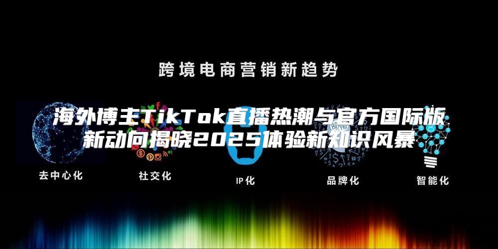 海外博主TikTok直播热潮与官方国际版新动向揭晓2025体验新知识风暴