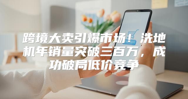 跨境大卖引爆市场！洗地机年销量突破三百万，成功破局低价竞争