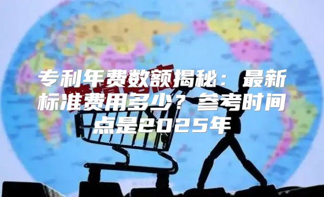 专利年费数额揭秘：最新标准费用多少？参考时间点是2025年