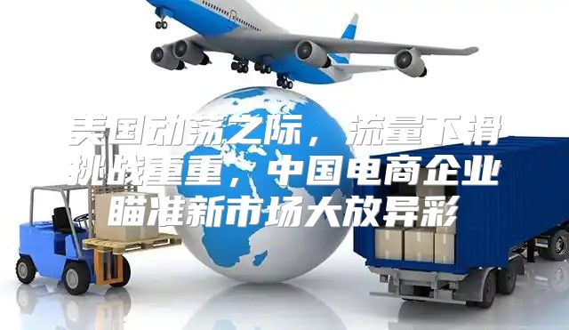 美国动荡之际，流量下滑挑战重重，中国电商企业瞄准新市场大放异彩