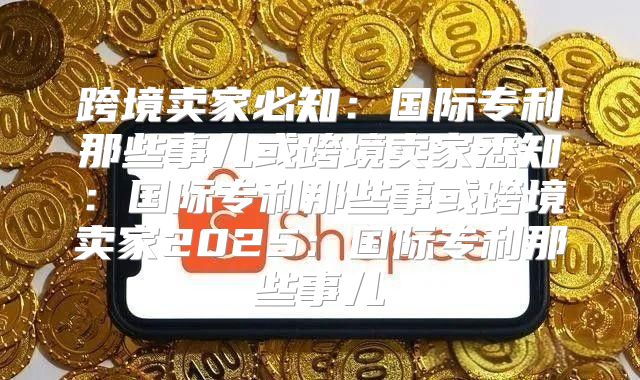 跨境卖家必知：国际专利那些事儿或跨境卖家悉知：国际专利那些事或跨境卖家2025国际专利那些事儿