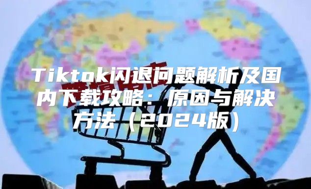 Tiktok闪退问题解析及国内下载攻略：原因与解决方法2025版