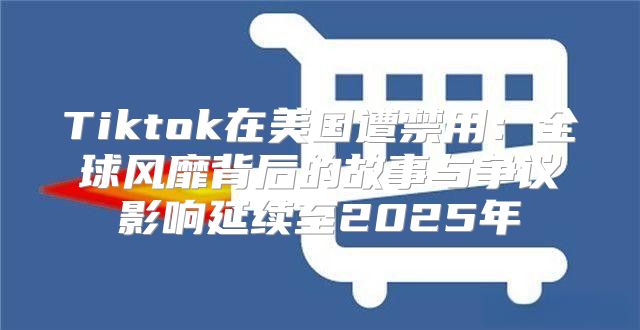 Tiktok在美国遭禁用：全球风靡背后的故事与争议影响延续至2025年