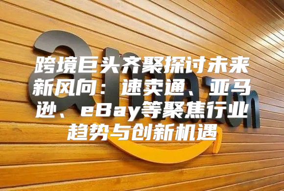 跨境巨头齐聚探讨未来新风向：速卖通、亚马逊、eBay等聚焦行业趋势与创新机遇