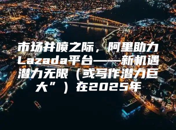 市场井喷之际，阿里助力Lazada平台——新机遇潜力无限或写作潜力巨大”在2025年