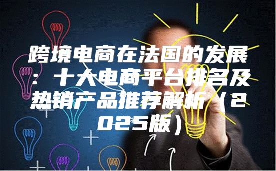 跨境电商在法国的发展：十大电商平台排名及热销产品推荐解析2025版