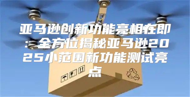 亚马逊创新功能亮相在即：全方位揭秘亚马逊2025小范围新功能测试亮点