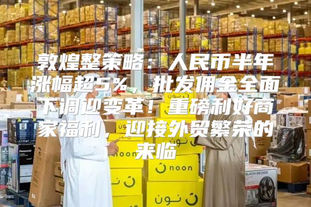 敦煌整策略：人民币半年涨幅超5%，批发佣金全面下调迎变革！重磅利好商家福利，迎接外贸繁荣的来临