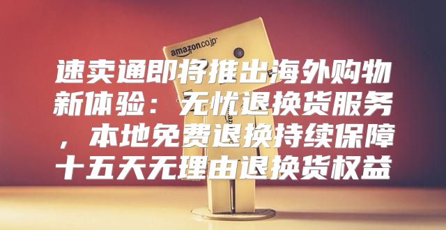 速卖通即将推出海外购物新体验：无忧退换货服务，本地免费退换持续保障十五天无理由退换货权益