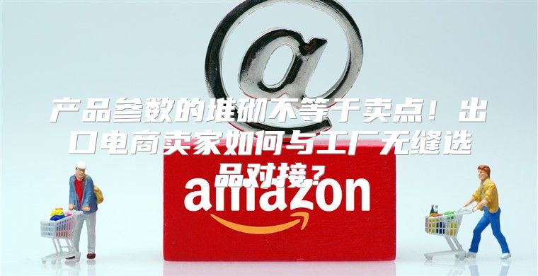 产品参数的堆砌不等于卖点！出口电商卖家如何与工厂无缝选品对接？