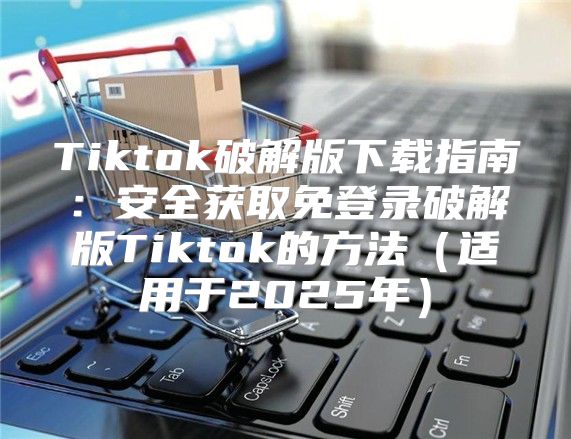 Tiktok破解版下载指南：安全获取免登录破解版Tiktok的方法适用于2025年