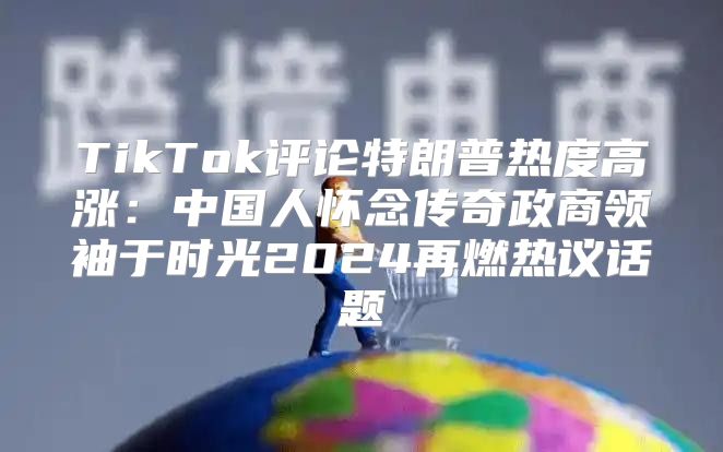 TikTok评论特朗普热度高涨：中国人怀念传奇政商领袖于时光2025再燃热议话题