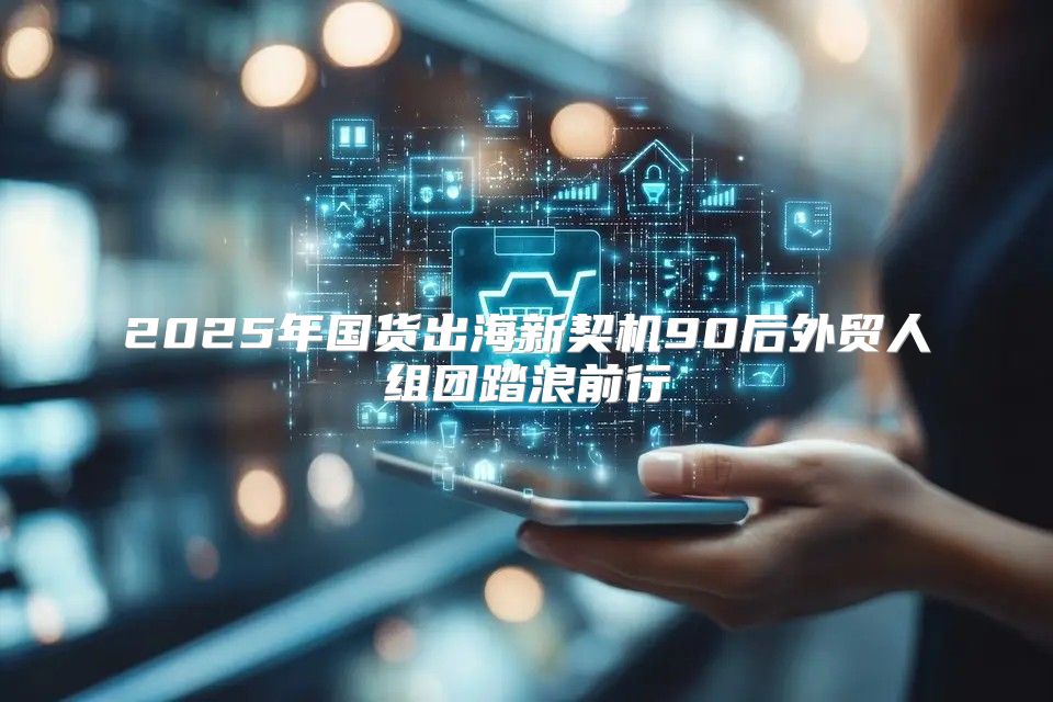2025年国货出海新契机90后外贸人组团踏浪前行