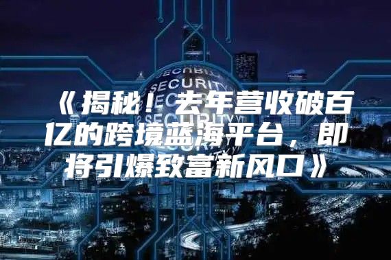 揭秘！去年营收破百亿的跨境蓝海平台，即将引爆致富新风口