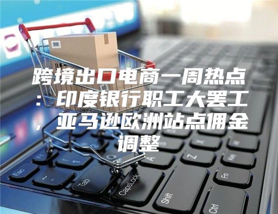 跨境出口电商一周热点：印度银行职工大罢工，亚马逊欧洲站点佣金调整