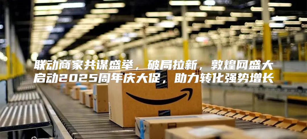 联动商家共谋盛举，破局拉新，敦煌网盛大启动2025周年庆大促，助力转化强势增长