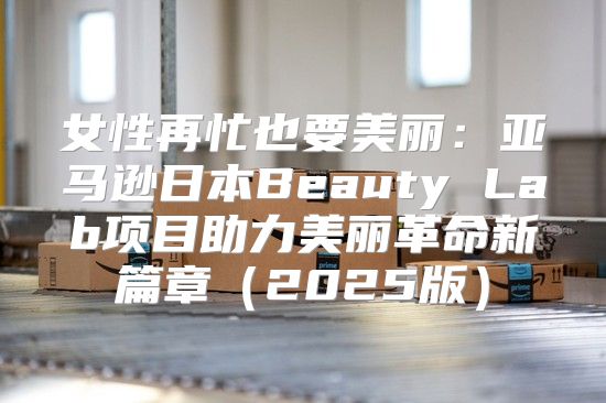 女性再忙也要美丽：亚马逊日本Beauty Lab项目助力美丽革命新篇章2025版