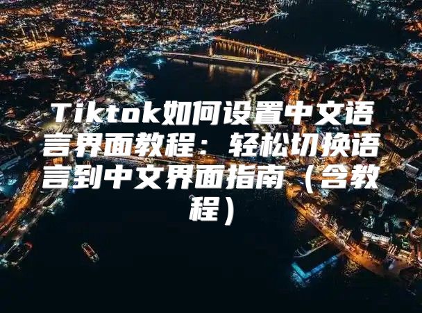 Tiktok如何设置中文语言界面教程：轻松切换语言到中文界面指南含教程
