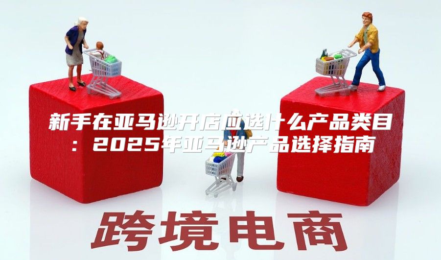 新手在亚马逊开店应选什么产品类目：2025年亚马逊产品选择指南