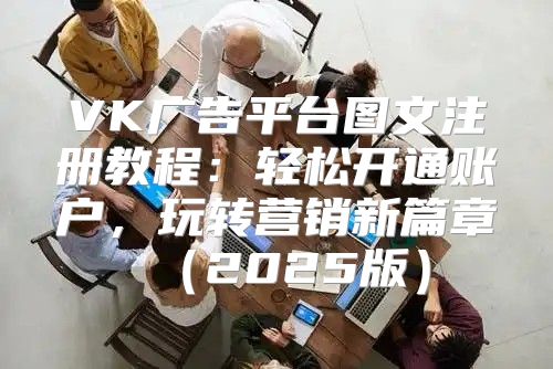 VK广告平台图文注册教程：轻松开通账户，玩转营销新篇章2025版