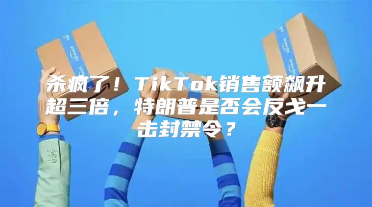 杀疯了！TikTok销售额飙升超三倍，特朗普是否会反戈一击封禁令？