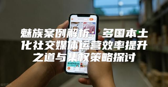 魅族案例解析：多国本土化社交媒体运营效率提升之道与集权策略探讨