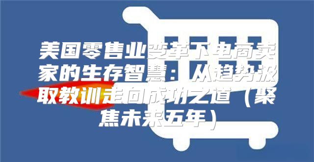美国零售业变革下电商卖家的生存智慧：从趋势汲取教训走向成功之道聚焦未来五年