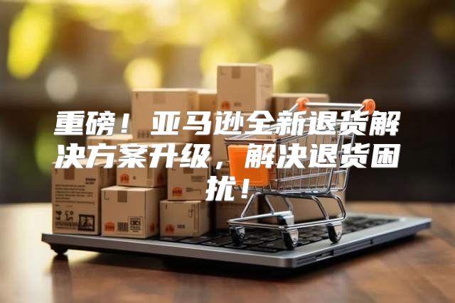 重磅！亚马逊全新退货解决方案升级，解决退货困扰！