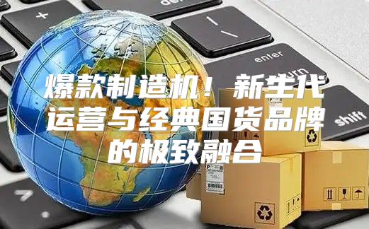 爆款制造机！新生代运营与经典国货品牌的极致融合