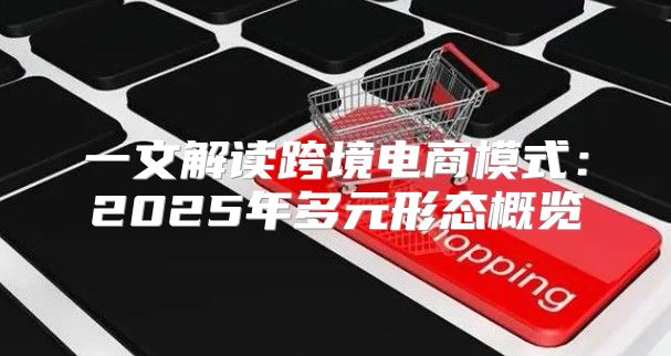 一文解读跨境电商模式：2025年多元形态概览