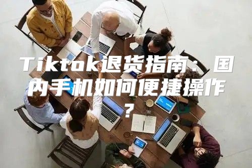 Tiktok退货指南：国内手机如何便捷操作？