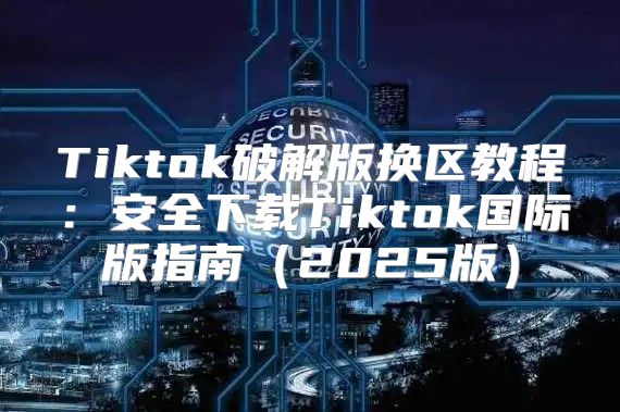 Tiktok破解版换区教程：安全下载Tiktok国际版指南2025版