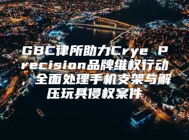 GBC律所助力Crye Precision品牌维权行动，全面处理手机支架与解压玩具侵权案件