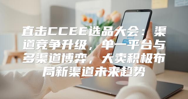直击CCEE选品大会：渠道竞争升级，单一平台与多渠道博弈，大卖积极布局新渠道未来趋势