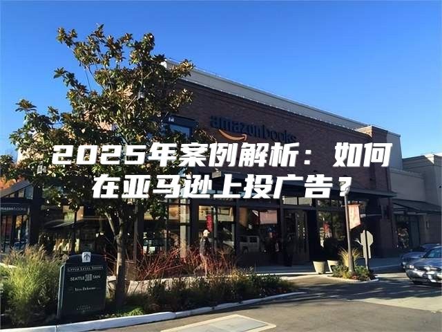 2025年案例解析：如何在亚马逊上投广告？