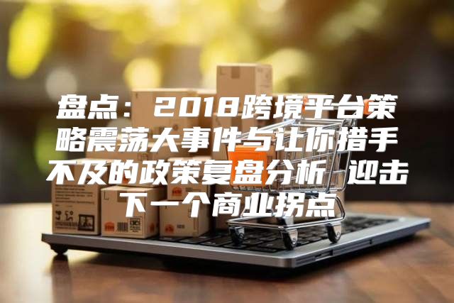 盘点：2018跨境平台策略震荡大事件与让你措手不及的政策复盘分析 迎击下一个商业拐点