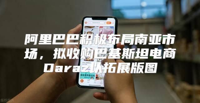 阿里巴巴积极布局南亚市场，拟收购巴基斯坦电商Daraz以拓展版图